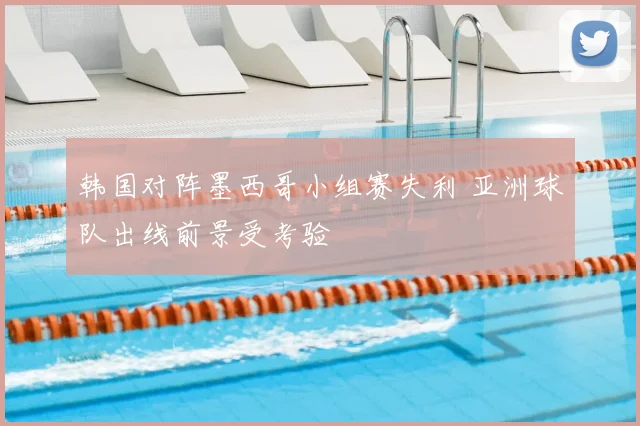 韩国对阵墨西哥小组赛失利 亚洲球队出线前景受考验