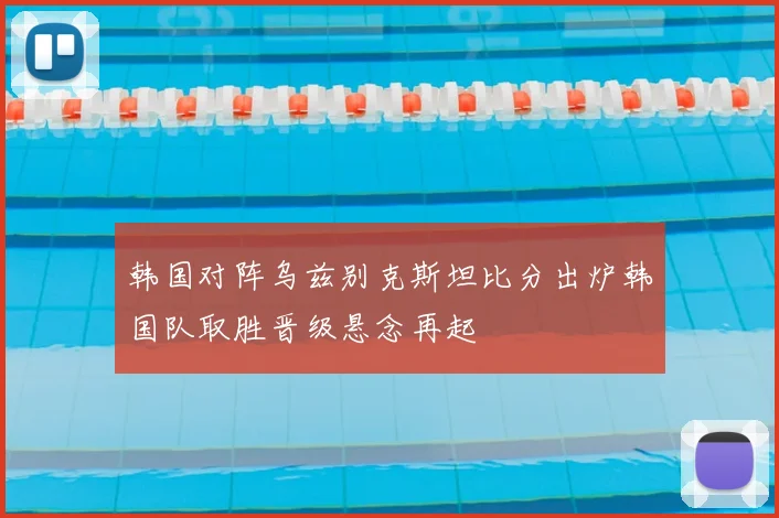 韩国对阵乌兹别克斯坦比分出炉韩国队取胜晋级悬念再起