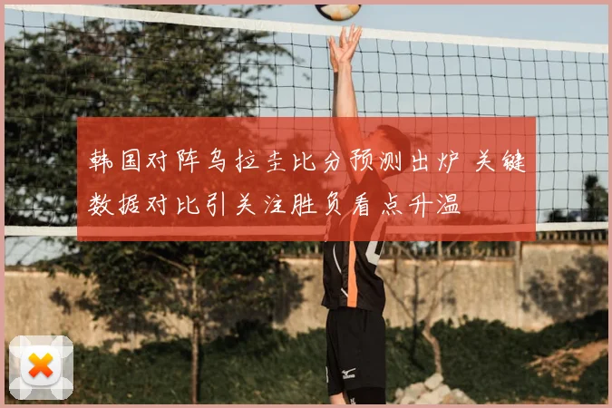 韩国对阵乌拉圭比分预测出炉 关键数据对比引关注胜负看点升温