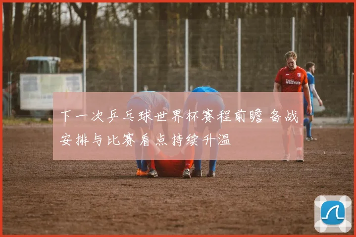 下一次乒乓球世界杯赛程前瞻 备战安排与比赛看点持续升温