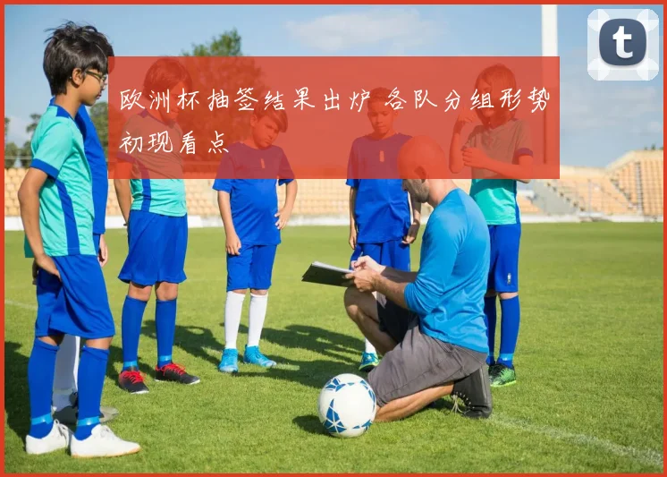 欧洲杯抽签结果出炉 各队分组形势初现看点
