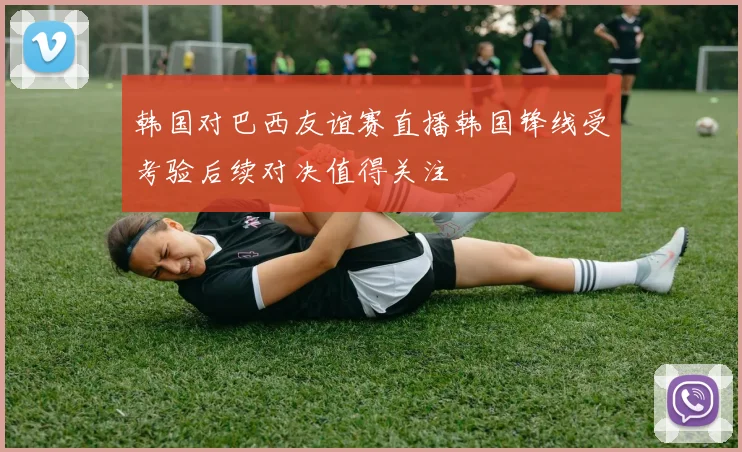 韩国对巴西友谊赛直播韩国锋线受考验后续对决值得关注