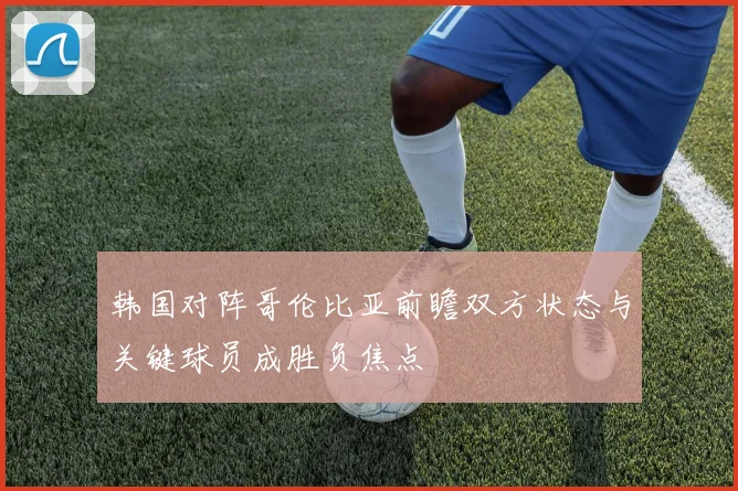 韩国对阵哥伦比亚前瞻双方状态与关键球员成胜负焦点