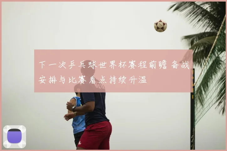 下一次乒乓球世界杯赛程前瞻 备战安排与比赛看点持续升温