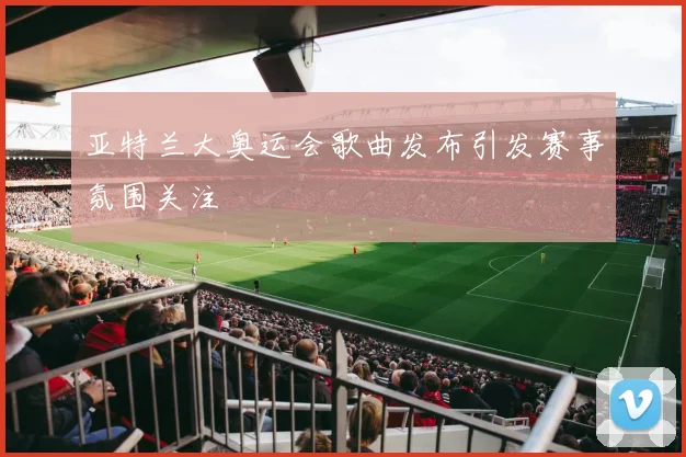 亚特兰大奥运会歌曲发布引发赛事氛围关注