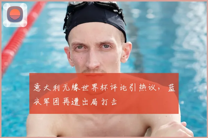 意大利无缘世界杯评论引热议，蓝衣军团再遭出局打击