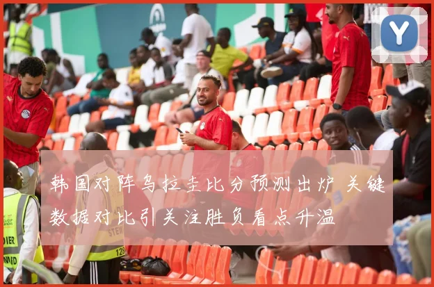 韩国对阵乌拉圭比分预测出炉 关键数据对比引关注胜负看点升温