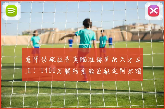 意甲劲旅拉齐奥瞄准赫罗纳天才后卫！1400万解约金能否敲定阿尔瑙·马丁内斯？