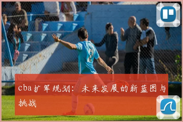 cba扩军规划：未来发展的新蓝图与挑战
