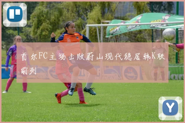 首尔FC主场击败蔚山现代稳居韩K联前列