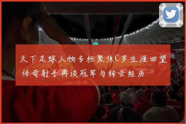 天下足球人物专栏聚焦C罗生涯回望 传奇射手再谈冠军与转会经历