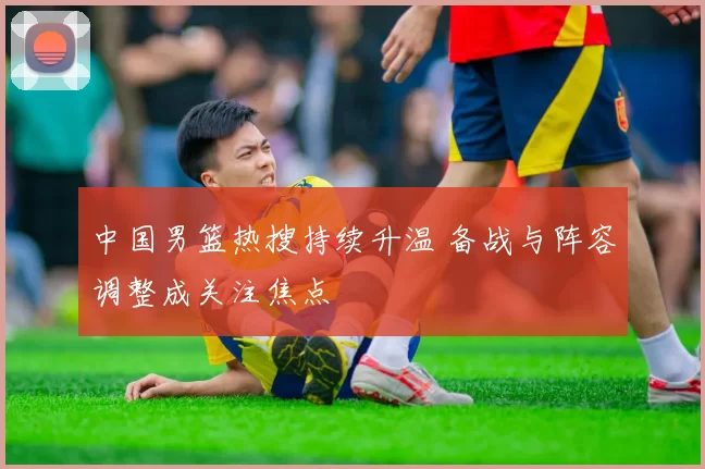 中国男篮热搜持续升温 备战与阵容调整成关注焦点