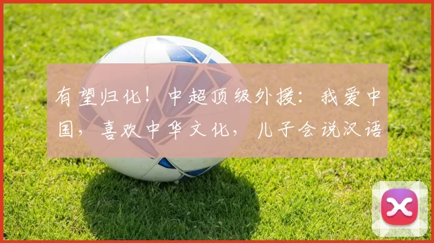 有望归化！中超顶级外援：我爱中国，喜欢中华文化，儿子会说汉语