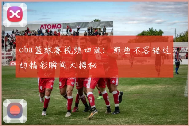 cba篮球赛视频回放：那些不容错过的精彩瞬间大揭秘