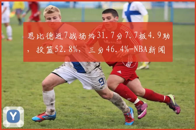 恩比德近7战场均31.7分7.7板4.9助，投篮52.8%，三分46.4%-NBA新闻