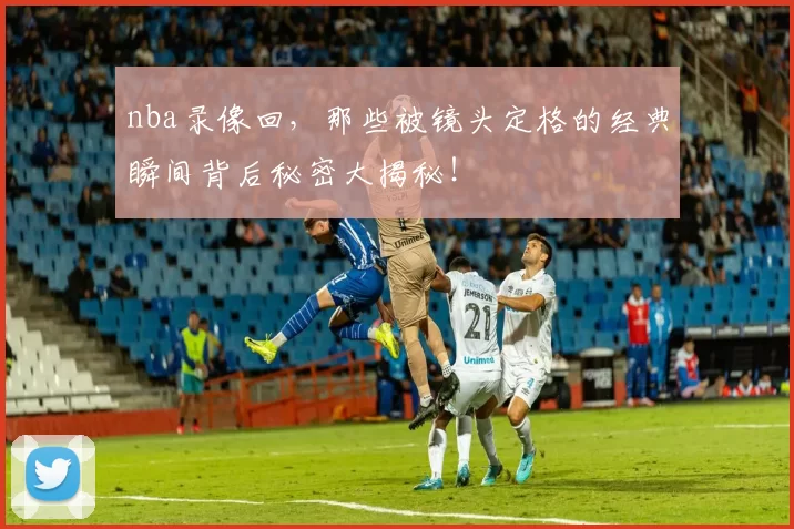 nba录像回,那些被镜头定格的经典瞬间背后秘密大揭秘!