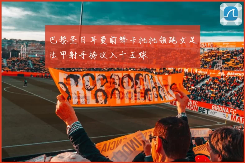 巴黎圣日耳曼前锋卡托托领跑女足法甲射手榜攻入十五球