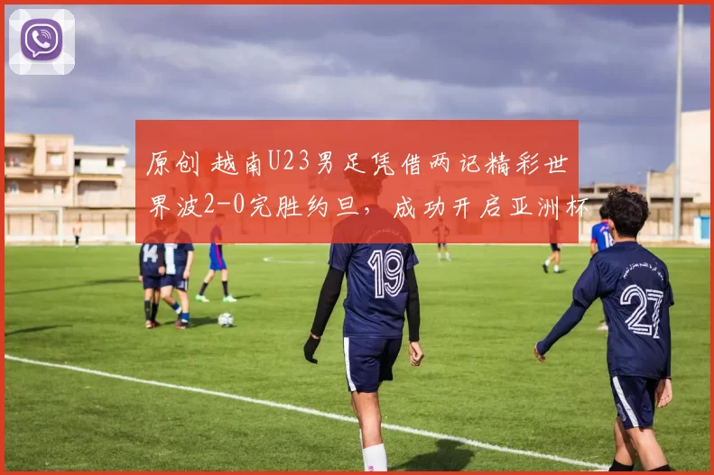 原创 越南U23男足凭借两记精彩世界波2-0完胜约旦,成功开启亚洲杯征程