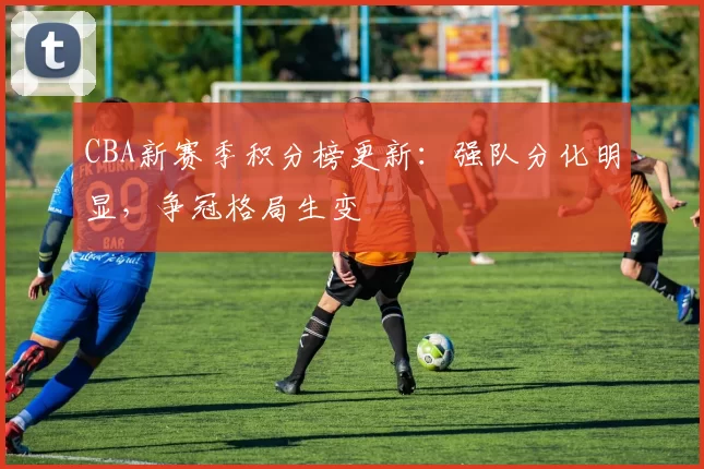 CBA新赛季积分榜更新：强队分化明显，争冠格局生变