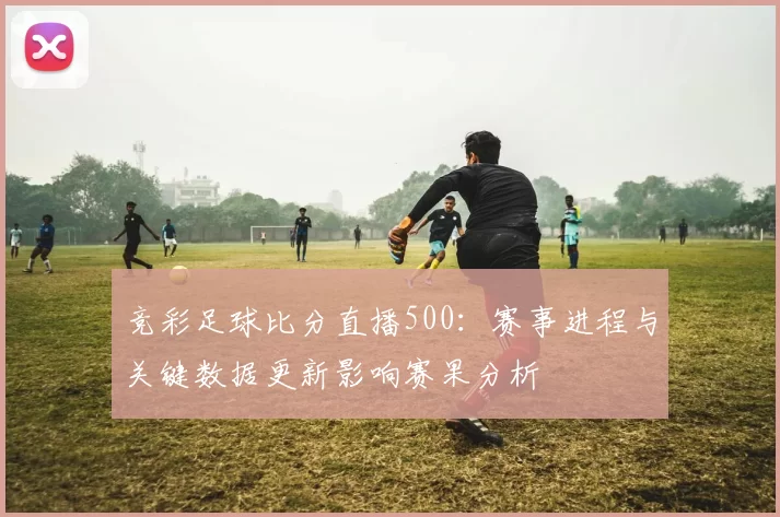 竞彩足球比分直播500：赛事进程与关键数据更新影响赛果分析