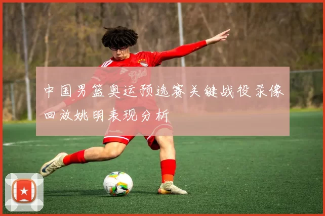 中国男篮奥运预选赛关键战役录像回放姚明表现分析