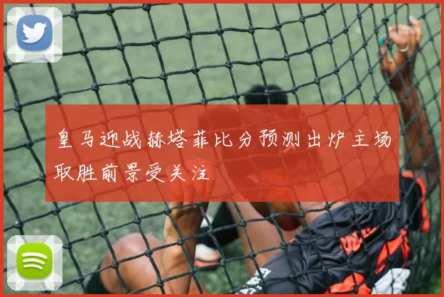 皇马迎战赫塔菲比分预测出炉主场取胜前景受关注