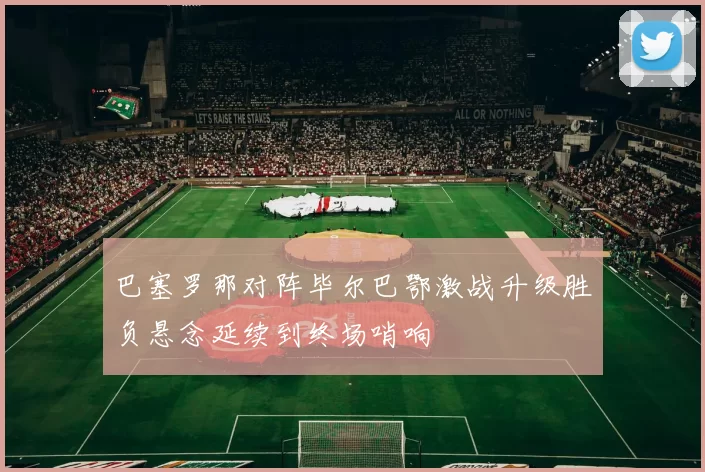 巴塞罗那对阵毕尔巴鄂激战升级胜负悬念延续到终场哨响