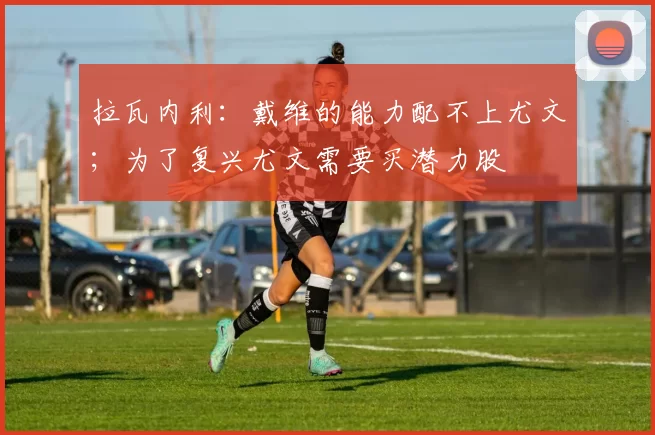 拉瓦内利：戴维的能力配不上尤文；为了复兴尤文需要买潜力股