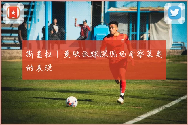 斯基拉丨曼联派球探现场考察莱奥的表现