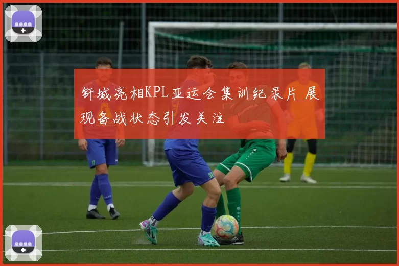 钎城亮相KPL亚运会集训纪录片 展现备战状态引发关注