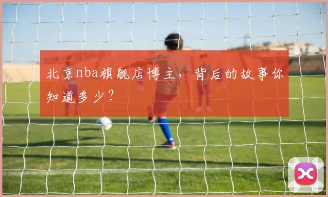 北京nba旗舰店博主，背后的故事你知道多少？