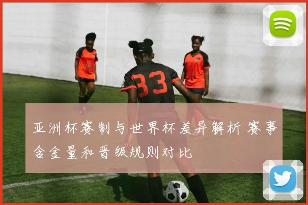 亚洲杯赛制与世界杯差异解析 赛事含金量和晋级规则对比