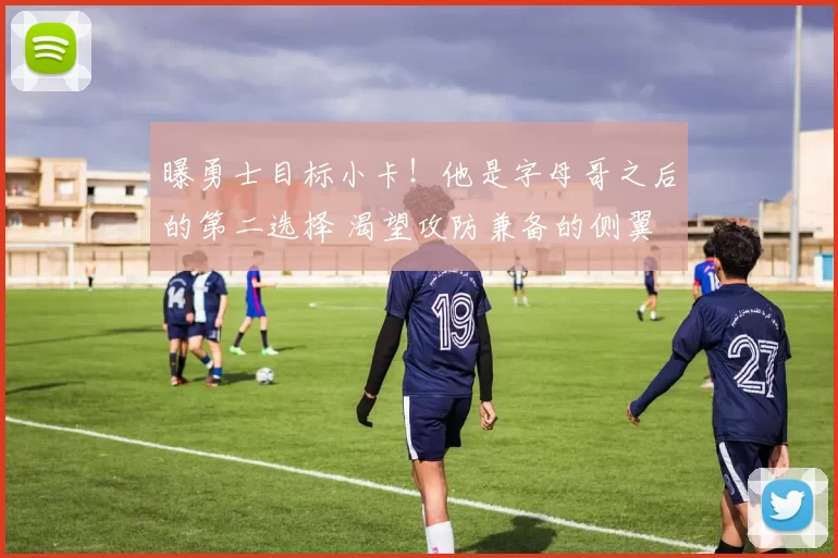 曝勇士目标小卡！他是字母哥之后的第二选择 渴望攻防兼备的侧翼