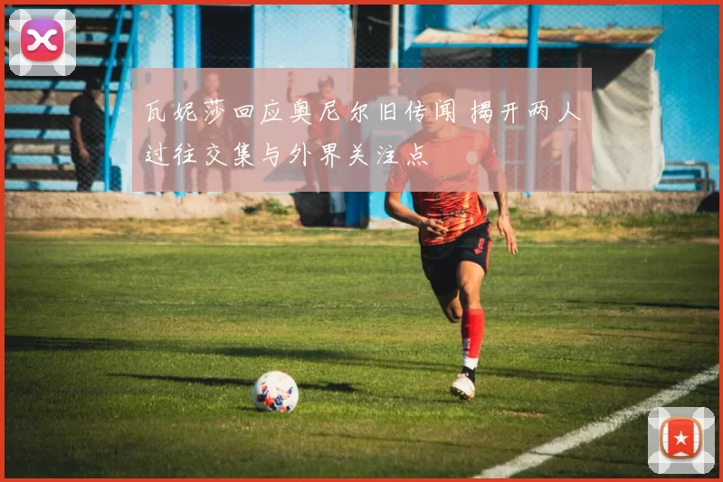 瓦妮莎回应奥尼尔旧传闻 揭开两人过往交集与外界关注点