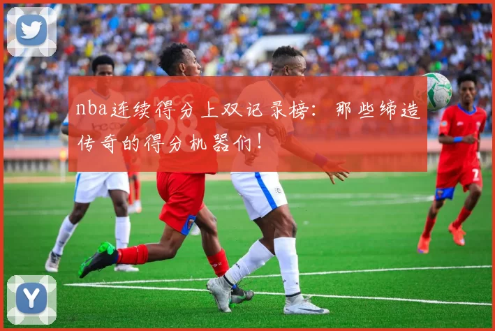 nba连续得分上双记录榜:那些缔造传奇的得分机器们!