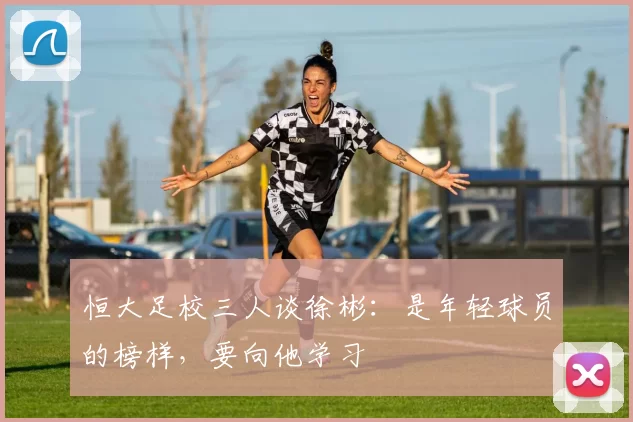 恒大足校三人谈徐彬：是年轻球员的榜样，要向他学习