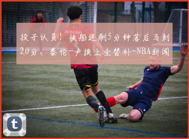 投子认负！快船还剩5分钟落后马刺20分，泰伦-卢换上全替补-NBA新闻