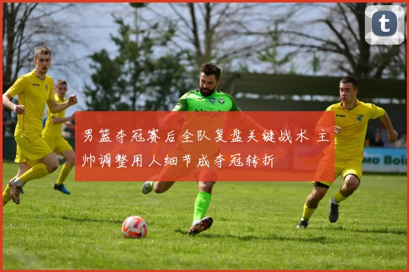 男篮夺冠赛后全队复盘关键战术 主帅调整用人细节成夺冠转折