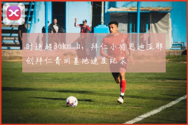 时速超36km_h，拜仁小将恩迪亚耶创拜仁青训基地速度纪录
