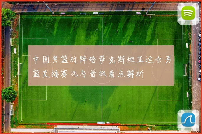 中国男篮对阵哈萨克斯坦亚运会男篮直播赛况与晋级看点解析