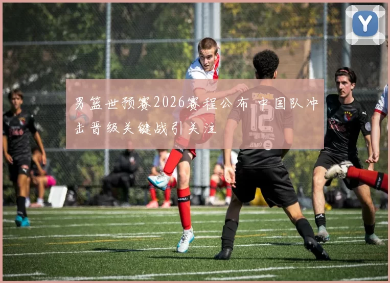 男篮世预赛2026赛程公布 中国队冲击晋级关键战引关注