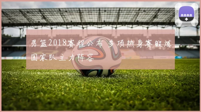 男篮2018赛程公布 多项热身赛锻炼国家队主力阵容