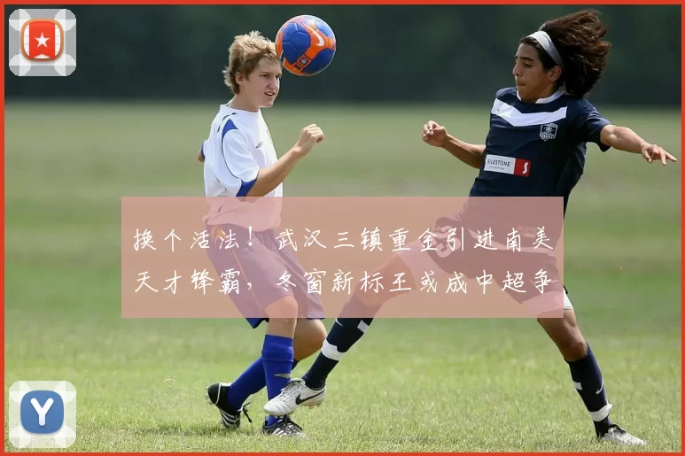 换个活法!武汉三镇重金引进南美天才锋霸,冬窗新标王或成中超争冠黑马_卡迪斯_赛季_身价