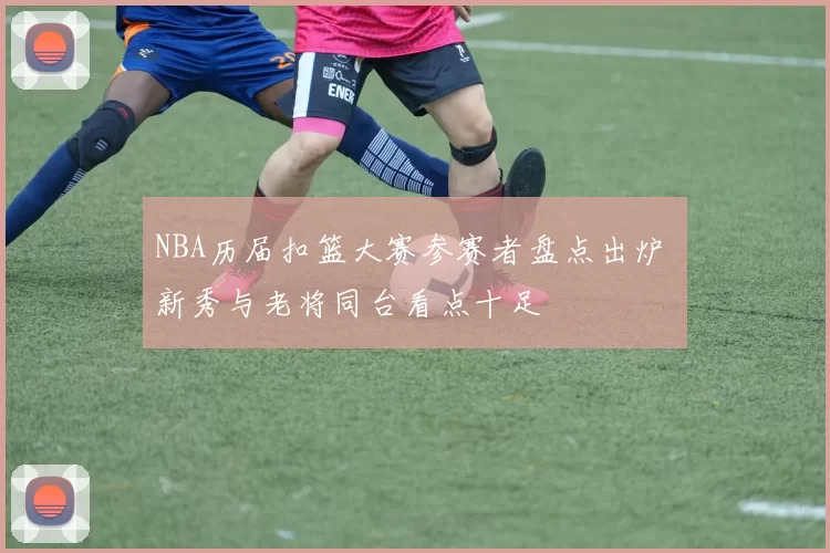NBA历届扣篮大赛参赛者盘点出炉 新秀与老将同台看点十足