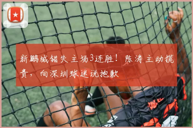 新鹏城错失主场3连胜！陈涛主动揽责，向深圳球迷说抱歉