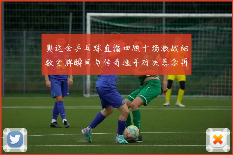 奥运会乒乓球直播回顾十场激战细数金牌瞬间与传奇选手对决悬念再