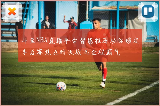 斗鱼NBA直播平台智能推荐助你锁定季后赛焦点对决战况全程霸气