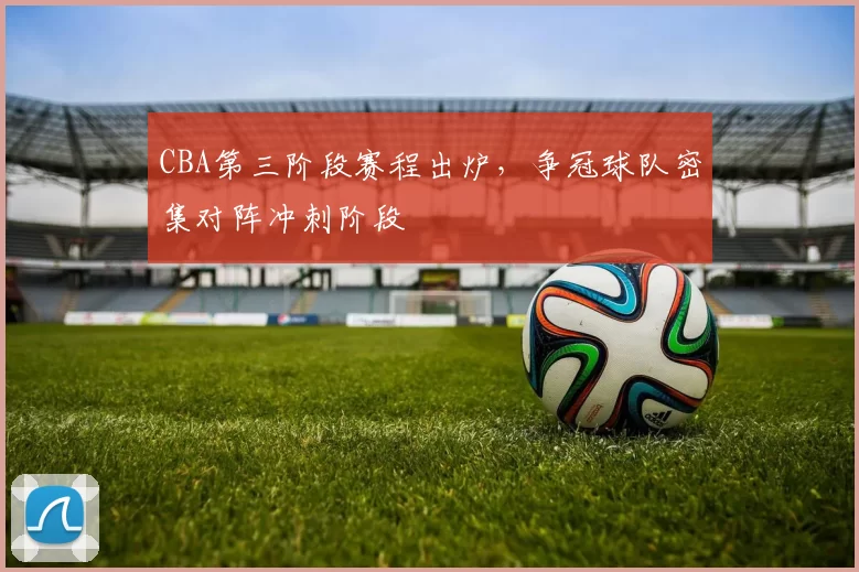 CBA第三阶段赛程出炉，争冠球队密集对阵冲刺阶段