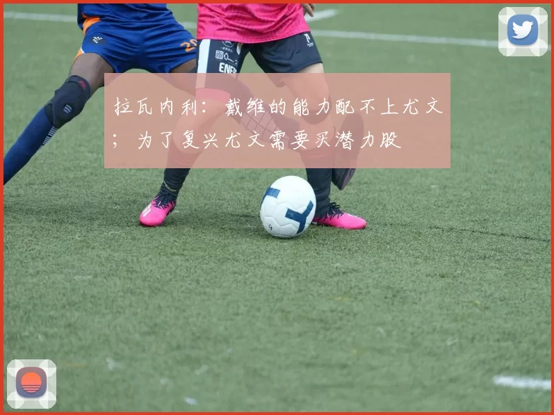 拉瓦内利：戴维的能力配不上尤文；为了复兴尤文需要买潜力股