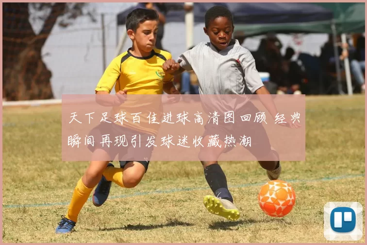 天下足球百佳进球高清图回顾 经典瞬间再现引发球迷收藏热潮